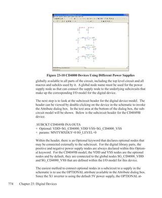 774 Chapter 23: Digital Devices
Figure 23-10 CD4000 Devices Using Different Power Supplies
globally available to all parts of the circuit, including the top level circuit and all
macros and subckts used by it. A global node name must be used for the power
supply node as that can connect the supply node to the underlying subcircuits that
make up the corresponding I/O model for the digital device.
The next step is to look at the subcircuit header for the digital device model. The
header can be viewed by double clicking on the device in the schematic to invoke
the Attribute dialog box. In the text area at the bottom of the dialog box, the sub-
circuit model will be shown. Below is the subcircuit header for the CD4049B
device.
.SUBCKT CD4049B INA OUTA
+ Optional: VDD=$G_CD4000_VDD VSS=$G_CD4000_VSS
+ params: MNTYMXDLY=0 IO_LEVEL=0
Within the header, there is an Optional keyword that declares optional nodes that
may be connected externally to the subcircuit. For the digital library parts, the
positive and negative power supply nodes are always declared within this Option-
al keyword. For the CD4049B model, the VDD and VSS nodes are the optional
nodes and by default, they are connected to the global nodes $G_CD4000_VDD
and $G_CD4000_VSS that are defined within the I/O model for this device.
The easiest method to connect optional nodes in a subcircuit to a supply in the
schematic is to use the OPTIONAL attribute available in the Attribute dialog box.
Since the X1 inverter is using the default 5V power supply, the OPTIONAL at-
 