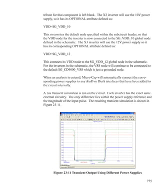 775
tribute for that component is left blank. The X2 inverter will use the 10V power
supply, so it has its OPTIONAL attribute defined as:
VDD=$G_VDD_10
This overwrites the default node specified within the subcircuit header, so that
the VDD node for the inverter is now connected to the $G_VDD_10 global node
defined in the schematic. The X3 inverter will use the 12V power supply so it
has its corresponding OPTIONAL attribute defined as:
VDD=$G_VDD_12
This connects its VDD node to the $G_VDD_12 global node in the schematic.
For the inverters in the schematic, the VSS node will continue to be connected to
the default $G_CD4000_VSS which is just a grounded node.
When an analysis is entered, Micro-Cap will automatically connect the corre-
sponding power supplies to any AtoD or DtoA interfaces that have been added to
the circuit internally.
A 1us transient simulation is run on the circuit. Each inverter has the exact same
external circuitry. The only difference lies within the power supply reference and
the magnitude of the input pulse. The resulting transient simulation is shown in
Figure 23-11.
Figure 23-11 Transient Output Using Different Power Supplies
 