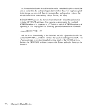 776 Chapter 23: Digital Devices
The plot shows the output at each of the inverters. When the output of the invert-
er is at a one state, the analog voltage is dependent on the power supply assigned
to the device. As expected, these inverters produce analog output voltages that
correspond with the power supply voltage that they are using.
For the CD4000 devices, the .Param statement can also be used in conjunction
with the OPTIONAL attributes. For example, in a schematic, if a couple of
CD4000 devices were to operate at 10V, but the rest of the CD4000 devices were
operating at 12V, simply place the following .param statement in the schematic:
.param CD4000_VDD=12V
Then add a 10V power supply to the schematic that uses a global node name, and
define the OPTIONAL attributes for those devices that are to operate at 10V. The
.Param statement overwrites the default setting for all of the CD4000 devices,
but then the OPTIONAL attribute overwrites the .Param setting for those specific
instances.
 