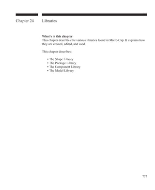 777
Chapter 24 Libraries
What's in this chapter
This chapter describes the various libraries found in Micro-Cap. It explains how
they are created, edited, and used.
This chapter describes:
	 • The Shape Library
	 • The Package Library
	 • The Component Library
	 • The Model Library
		
 