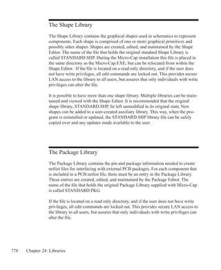 778 Chapter 24: Libraries
The Package Library
The Package Library contains the pin and package information needed to create
netlist files for interfacing with external PCB packages. For each component that
is included in a PCB netlist file, there must be an entry in the Package Library.
These entries are created, edited, and maintained by the Package Editor. The
name of the file that holds the original Package Library supplied with Micro-Cap
is called STANDARD.PKG.
If the file is located on a read only directory, and if the user does not have write
privileges, all edit commands are locked out. This provides secure LAN access to
the library to all users, but assures that only individuals with write privileges can
alter the file.
The Shape Library
The Shape Library contains the graphical shapes used in schematics to represent
components. Each shape is comprised of one or more graphical primitives and
possibly other shapes. Shapes are created, edited, and maintained by the Shape
Editor. The name of the file that holds the original standard Shape Library is
called STANDARD.SHP. During the Micro-Cap installation this file is placed in
the same directory as the Micro-Cap.EXE, but can be relocated from within the
Shape Editor. If the file is located on a read only directory, and if the user does
not have write privileges, all edit commands are locked out. This provides secure
LAN access to the library to all users, but assures that only individuals with write
privileges can alter the file.
It is possible to have more than one shape library. Multiple libraries can be main-
tained and viewed with the Shape Editor. It is recommended that the original
shape library, STANDARD.SHP, be left unmodified in its original state. New
shapes can be added to a user-created auxiliary library. This way, when the pro-
gram is reinstalled or updated, the STANDARD.SHP library file can be safely
copied over and any updates made available to the user.
 