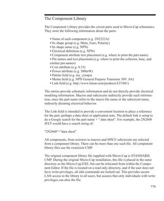 779
The Component Library
The Component Library provides the circuit parts used in Micro-Cap schematics.
They store the following information about the parts:
	 • Name of each component (e.g. 2N2222A)
	 • Its shape group (e.g. Main, Euro, Polarity)
	 • Its shape name (e.g. NPN)
	 • Electrical definition (e.g. NPN)
	 • Component attribute text placement (e.g. where to print the part name)
	 • Pin names and text placement (e.g. where to print the collector, base, and
	 emitter pin names)
	 • Cost attribute (e.g. 0.15)
	 • Power attribute (e.g. 500mW)
	 • Palette field (e.g. my_comps)
	 • Memo field (e.g. NPN General Purpose Transistor 30V .8A)
	 • Link field (e.g. http://www.linear.com/products/LT3481)
The entries provide schematic information and do not directly provide electrical
modeling information. Macros and subcircuits indirectly provide such informa-
tion, since the part name refers to the macro file name or the subcircuit name,
indirectly dictating electrical behavior.
The Link field is intended to provide a convenient location to place a reference
for the part, perhaps a data sheet or application note. The default link is setup to
do a Google search for the part name +  data sheet. For example, the 2N2608
JFET would have a search string of:
2N2608+data sheet
All components, from resistors to macros and SPICE subcircuits are selected
from a component library. There can be more than one such file. All component
library files use the extension CMP.
The original component library file supplied with Micro-Cap is STANDARD.
CMP. During the original Micro-Cap installation, this file is placed in the same
directory as the Micro-Cap.EXE, but can be relocated from within the Compo-
nent Editor. If the file is located on a read only directory, and if the user does not
have write privileges, all edit commands are locked out. This provides secure
LAN access to the library to all users, but assures that only individuals with write
privileges can alter the file.
 