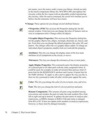 78 Chapter 2: The Circuit Editor
		 pin names, saves the macro under a name you choose, records an entry
		 in the macro components library file, MACRO.CMP, and replaces the
		 circuitry within the box region with an adjustable symbol representing 		
		 the circuitry. After the macro command, the circuit will simulate just as
		 before, but the schematic will have less clutter.
	 • Change: These options let you change several attribute features:
		 • Properties: (F10) This accesses the Properties dialog box for the
		 current window. From here you can change the color of features such as
		 wire or component color. Changes affect all objects.
		 • Graphic Object Properties: This accesses the Properties dialog box
		 for the graphic objects line, ellipse, rectangle, diamond, arc, braces, and
		 pie. From here you can change the default properties like color, fill, and
		 pattern. The changes affect the next graphic object added. To change an
		 individual object's properties, double click on it and edit the property.
		 Attributes: This lets you change the display status of the five main
		 attributes of all components in the circuit, en masse.
		 Tolerances: This lets you change the tolerances of one or more parts.
		 Apply Display Properties: This command copies the display properties
		 of a selected part to all other parts with the same component name. It
		 could be used, for example, to make all resistors blue and use Arial 12
		 point font for the RESISTANCE attribute and Courier 14 point font for
		 the PART attribute. To apply it, edit a part to appear the way you like it,
		 then use this command to make all other similar parts appear the same.
		 Color: This lets you change the color of selected parts, text, and wires.
		 Font: This lets you change the font of selected grid text and parts.
		 Rename Components: This renames all parts using standard naming
		 conventions and reorders the parts to make the node numbers flow from
		 left to right and top to bottom. It updates the part names in analysis plot
		 expressions, so R(RX) changes to R(R5) if the part name is changed
		 from RX to R5. It does not update node numbers in analysis expressions,
		 however, so these must be changed manually.
 
