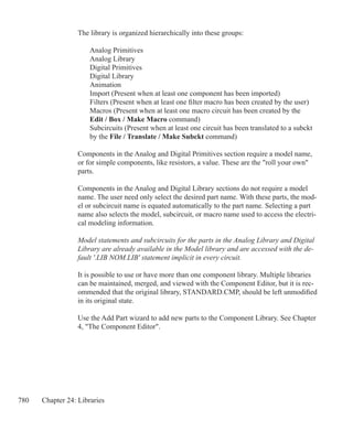 780 Chapter 24: Libraries
The library is organized hierarchically into these groups:
	 Analog Primitives
	 Analog Library
	 Digital Primitives
	 Digital Library
	 Animation
	 Import (Present when at least one component has been imported)
	 Filters (Present when at least one filter macro has been created by the user)
	 Macros (Present when at least one macro circuit has been created by the
	 Edit / Box / Make Macro command)
	 Subcircuits (Present when at least one circuit has been translated to a subckt
	 by the File / Translate / Make Subckt command)
Components in the Analog and Digital Primitives section require a model name,
or for simple components, like resistors, a value. These are the roll your own
parts.
Components in the Analog and Digital Library sections do not require a model
name. The user need only select the desired part name. With these parts, the mod-
el or subcircuit name is equated automatically to the part name. Selecting a part
name also selects the model, subcircuit, or macro name used to access the electri-
cal modeling information.
Model statements and subcircuits for the parts in the Analog Library and Digital
Library are already available in the Model library and are accessed with the de-
fault '.LIB NOM.LIB' statement implicit in every circuit.
It is possible to use or have more than one component library. Multiple libraries
can be maintained, merged, and viewed with the Component Editor, but it is rec-
ommended that the original library, STANDARD.CMP, should be left unmodified
in its original state.
Use the Add Part wizard to add new parts to the Component Library. See Chapter
4, The Component Editor.
 