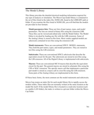 781
The Model Library
This library provides the detailed electrical modeling information required for
any type of analysis or simulation. The Micro-Cap model library is contained in
the set of files listed in the index file, NOM.LIB, found in the LIBRARY path or
folder. If you examine the files listed in NOM.LIB, you will find that the models
are provided in four formats:
	 Model parameters lists: These are lists of part names, types, and model
	 parameters. The lists are stored in binary files using the extension LBR.
	 These files can be viewed and edited only with the Model Editor. The Model
	 Editor is invoked by loading any file with the LBR extension. Some of
	 the Analog Library is stored in this form. Most vendor supplied models are
	 subcircuits contained in text files using the extension LIB.
	 Model statements: These are conventional SPICE .MODEL statements.
	 They hold the part names, types, and model parameters. They are stored in
	 text files using the LIB extension.
	 Subcircuits: These are conventional SPICE subcircuits that describe the
	 equivalent circuit for the part. The subcircuits are stored in text files using
	 the LIB extension. All of the Digital Library is implemented with subcircuits.
	 Macros: These are conventional MC10 macros that describe the equivalent
	 circuit for the part. The general macros are stored in schematic files using the
	 CIR or MAC extension. The specific macro call that implements a particular
	 part model is stored as a macro call in a text file using the LIB extension.
	 Some parts of the Analog Library are implemented in this form.
Of these basic forms, the most common are the model statements and subcircuits.
Micro-Cap creates an index file for each model library file to rapidly access the
models within. These index files are normally written at the same location as the
model file itself. If the model library file is located in a read-only location (such
as a public LAN folder), the index is written to a private folder within the Micro-
Cap folder.
 