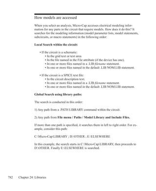 782 Chapter 24: Libraries
How models are accessed
When you select an analysis, Micro-Cap accesses electrical modeling infor-
mation for any parts in the circuit that require models. How does it do this? It
searches for the modeling information (model parameter lists, model statements,
subcircuits, or macro statements) in the following order:
Local Search within the circuit:
	 • If the circuit is a schematic:
		 • In the grid text or text area
		 • In the file named in the File attribute (if the device has one).
		 • In one or more files named in a .LIB filename statement.
		 • In one or more files named in the default .LIB NOM.LIB statement.
	 • If the circuit is a SPICE text file:
		 • In the circuit description text.
		 • In one or more files named in a .LIB filename statement.
		 • In one or more files named in the default .LIB NOM.LIB statement.
Global Search using library paths:
The search is conducted in this order:
1) Any path from a .PATH LIBRARY command within the circuit.
2) Any path from File menu / Paths / Model Library and Include Files.
If more than one path is specified, it searches them in left to right order. For ex-
ample, consider this path:
C:Micro-CapLIBRARY ; D:OTHER ; E:ELSEWHERE
In this example, the search starts in C:Micro-CapLIBRARY, then proceeds to
D:OTHER. Finally E:ELSEWHERE is searched.
 
 