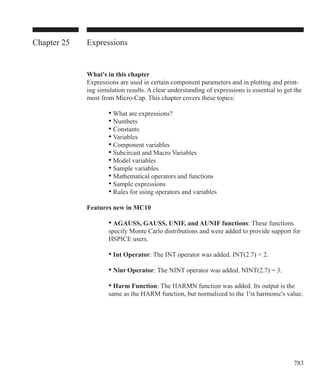 783
Chapter 25 Expressions
What's in this chapter
Expressions are used in certain component parameters and in plotting and print-
ing simulation results. A clear understanding of expressions is essential to get the
most from Micro-Cap. This chapter covers these topics:
		 • What are expressions?
		 • Numbers
		 • Constants
		 • Variables
		 • Component variables
		 • Subcircuit and Macro Variables
		 • Model variables
		 • Sample variables
		 • Mathematical operators and functions
		 • Sample expressions
		 • Rules for using operators and variables
Features new in MC10
		 • AGAUSS, GAUSS, UNIF, and AUNIF functions: These functions
		 specify Monte Carlo distributions and were added to provide support for
		 HSPICE users.
		 • Int Operator: The INT operator was added. INT(2.7) = 2.
		 • Nint Operator: The NINT operator was added. NINT(2.7) = 3.
		 • Harm Function: The HARMN function was added. Its output is the
		 same as the HARM function, but normalized to the 1'st harmonic's value.
 