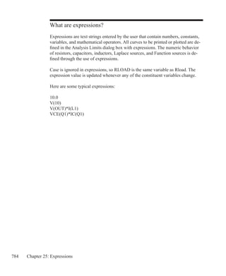 784 Chapter 25: Expressions
What are expressions?
Expressions are text strings entered by the user that contain numbers, constants,
variables, and mathematical operators. All curves to be printed or plotted are de-
fined in the Analysis Limits dialog box with expressions. The numeric behavior
of resistors, capacitors, inductors, Laplace sources, and Function sources is de-
fined through the use of expressions.
Case is ignored in expressions, so RLOAD is the same variable as Rload. The
expression value is updated whenever any of the constituent variables change.
Here are some typical expressions:
10.0
V(10)
V(OUT)*I(L1)
VCE(Q1)*IC(Q1)
 