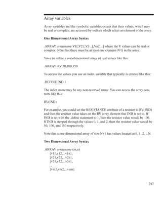 787
Array variables
Array variables are like symbolic variables except that their values, which may
be real or complex, are accessed by indices which select an element of the array.
One Dimensional Array Syntax
.ARRAY arrayname V1[,V2 [,V3...[,Vn]]...] where the V values can be real or
complex. Note that there must be at least one element (V1) in the array.
You can define a one-dimensional array of real values like this:
.ARRAY  RV 50,100,150
To access the values you use an index variable that typically is created like this:
.DEFINE IND 1
The index name may be any non-reserved name. You can access the array con-
tents like this:
RV(IND)
For example, you could set the RESISTANCE attribute of a resistor to RV(IND)
and then the resistor value takes on the RV array element that IND is set to. If
IND is set with the .define statement to 1, then the resistor value would be 100.
If IND is stepped through the values 0, 1, and 2, then the resistor value would be
50, 100, and 150 respectively.
Note that a one-dimensional array of size N+1 has values located at 0, 1, 2, ...N.
Two Dimensional Array Syntax
.ARRAY arrayname (m,n)
	 {v11,v12,...v1n},
	 {v21,v22,...v2n},
	 {v31,v32,...v3n},
	 ...
	 {vm1,vm2,...vmn}
 