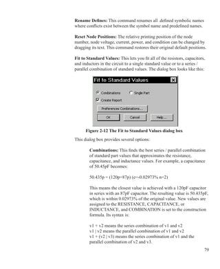 79
		 Rename Defines: This command renames all .defined symbolic names
		 where conflicts exist between the symbol name and predefined names.
		 Reset Node Positions: The relative printing position of the node
		 number, node voltage, current, power, and condition can be changed by
		 dragging its text. This command restores their original default positions.
		 Fit to Standard Values: This lets you fit all of the resistors, capacitors,
		 and inductors in the circuit to a single standard value or to a series /
		 parallel combination of standard values. The dialog box looks like this:
Figure 2-12 The Fit to Standard Values dialog box
		 This dialog box provides several options:
	
		 	 Combinations: This finds the best series / parallel combination
			 of standard part values that approximates the resistance,
			 capacitance, and inductance values. For example, a capacitance
			 of 50.45pF becomes:
			 50.435p = (120p+87p) (e=-0.02973% n=2)
			 This means the closest value is achieved with a 120pF capacitor
			 in series with an 87pF capacitor. The resulting value is 50.435pF,
			 which is within 0.02973% of the original value. New values are
			 assigned to the RESISTANCE, CAPACITANCE, or
			 INDUCTANCE, and COMBINATION is set to the construction
			 formula. Its syntax is:
			 v1 + v2 means the series combination of v1 and v2
			 v1 | v2 means the parallel combination of v1 and v2
			 v1 + (v2 | v3) means the series combination of v1 and the
			 parallel combination of v2 and v3.
 