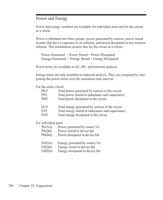 790 Chapter 25: Expressions
Power and Energy
Power and energy variables are available for individual parts and for the circuit
as a whole.
Power is tabulated into three groups, power generated by sources, power stored
in parts that have a capacitor or an inductor, and power dissipated in any resistive
element. This formulation ensures that for the circuit as a whole:
	 Power Generated = Power Stored + Power Dissipated
	 Energy Generated = Energy Stored + Energy Dissipated
Power terms are available in AC, DC, and transient analysis.
Energy terms are only available in transient analysis. They are computed by inte-
grating the power terms over the simulation time interval.
For the entire circuit
	 PGT	 Total power generated by sources in the circuit
	 PST	 Total power stored in inductance and capacitance
	 PDT	 Total power dissipated in the circuit
	 EGT	 Total energy generated by sources in the circuit
	 EST	 Total energy stored in inductance and capacitance
	 EDT	 Total energy dissipated in the circuit
For individual parts
	 PG(Vn)	 Power generated by source Vn
	 PS(Qn)	 Power stored in device Qn
	 PD(Dn)	 Power dissipated in device Dn
	 EG(Vn)	 Energy generated by source Vn
	 ES(Qn)	 Energy stored in device Qn
	 ED(Dn)	 Energy dissipated in device Dn
				
 