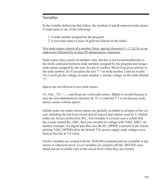 791
Variables
In the variable definitions that follow, the symbols A and B represent node names.
A node name is one of the following:
	 1. A node number assigned by the program.
	 2. A text node name (a piece of grid text placed on the node).
Text node names consist of a number, letter, special character (+,-,*,/,$,%), or an
underscore followed by at most 50 alphanumeric characters.
Node names may consist of numbers only, but this is not recommended due to
the likely confusion between node numbers assigned by the program and integer
node names assigned by the user. In case of conflict, Micro-Cap gives priority to
the node number. So if you place the text 1 on node number 2 and try to plot
V(1) you'll get the voltage on node number 1, not the voltage on the node labeled
1.
Spaces are not allowed in text node names.
A1, Out, _721, +, -, and Reset are valid node names. B4 is invalid because it
uses the non-alphanumeric character . T1 is valid but T 1 is not because node
names cannot contain spaces.
Global nodes are nodes whose names are globally available to all parts of the cir-
cuit, including the top level circuit and all macros and subckts used by it. Global
nodes are always prefaced by $G_. For example if a circuit uses a subckt that
has a node named $G_ABC, then you can plot its voltage with V($G_ABC). As
another example, if a digital part that uses the $G_DPWR is present in the circuit,
plotting V($G_DPWR) plots the default TTL power supply node voltage wave-
form (a flat line at 5.0 volts).
Global variables are created with the .PARAM command and are available at any
macro or subcircuit level. Local variables are created with the .DEFINE com-
mand and are available only at the circuit level where they are created.
 