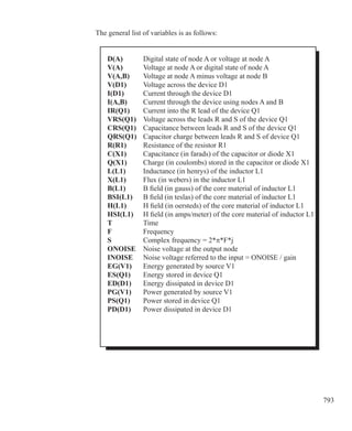 793
The general list of variables is as follows:
	 D(A)	 Digital state of node A or voltage at node A
	 V(A)	 Voltage at node A or digital state of node A
	 V(A,B)	 Voltage at node A minus voltage at node B
	 V(D1)	 Voltage across the device D1
	 I(D1)	 Current through the device D1
	 I(A,B)	 Current through the device using nodes A and B
	 IR(Q1)	 Current into the R lead of the device Q1
	 VRS(Q1)	 Voltage across the leads R and S of the device Q1
	 CRS(Q1)	 Capacitance between leads R and S of the device Q1
	 QRS(Q1)	 Capacitor charge between leads R and S of device Q1
	 R(R1)	 Resistance of the resistor R1
	 C(X1)	 Capacitance (in farads) of the capacitor or diode X1
	 Q(X1)	 Charge (in coulombs) stored in the capacitor or diode X1
	 L(L1)	 Inductance (in henrys) of the inductor L1
	 X(L1)		 Flux (in webers) in the inductor L1
	 B(L1)		 B field (in gauss) of the core material of inductor L1
	 BSI(L1)	 B field (in teslas) of the core material of inductor L1
	 H(L1)		 H field (in oersteds) of the core material of inductor L1
	 HSI(L1)	 H field (in amps/meter) of the core material of inductor L1
	 T			 Time
	 F			 Frequency
	 S			 Complex frequency = 2*π*F*j
	 ONOISE	 Noise voltage at the output node
	 INOISE	 Noise voltage referred to the input = ONOISE / gain
	 EG(V1)	 Energy generated by source V1
	 ES(Q1)	 Energy stored in device Q1
	 ED(D1)	 Energy dissipated in device D1
	 PG(V1)	 Power generated by source V1
	 PS(Q1)	 Power stored in device Q1
	 PD(D1)	 Power dissipated in device D1
 