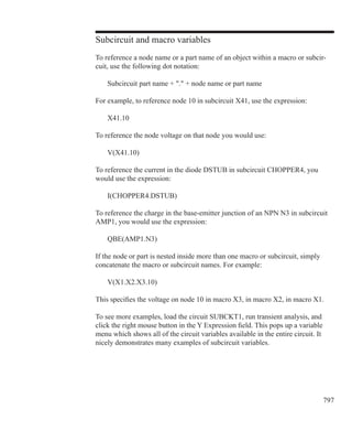 797
Subcircuit and macro variables
To reference a node name or a part name of an object within a macro or subcir-
cuit, use the following dot notation:
	 Subcircuit part name + . + node name or part name
For example, to reference node 10 in subcircuit X41, use the expression:
	 X41.10
To reference the node voltage on that node you would use:
	 V(X41.10)
To reference the current in the diode DSTUB in subcircuit CHOPPER4, you
would use the expression:
	 I(CHOPPER4.DSTUB)
To reference the charge in the base-emitter junction of an NPN N3 in subcircuit
AMP1, you would use the expression:
	 QBE(AMP1.N3)
If the node or part is nested inside more than one macro or subcircuit, simply
concatenate the macro or subcircuit names. For example:
	 V(X1.X2.X3.10)
This specifies the voltage on node 10 in macro X3, in macro X2, in macro X1.
To see more examples, load the circuit SUBCKT1, run transient analysis, and
click the right mouse button in the Y Expression field. This pops up a variable
menu which shows all of the circuit variables available in the entire circuit. It
nicely demonstrates many examples of subcircuit variables.
 