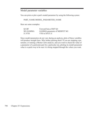798 Chapter 25: Expressions
Model parameter variables
You can print or plot a part's model parameter by using the following syntax:
	 PART_NAME.MODEL_PARAMETER_NAME
Here are some examples:
	 Q1.BF		 Forward beta of BJT Q1
	 M1.GAMMA	 GAMMA parameter of MOSFET M1
	 J1.VTO		 VTO of JFET J1
Since model parameters do not vary during an analysis, plots of these variables
will produce straight lines. Why bother plotting them? If you are stepping a pa-
rameter, or running a Monte Carlo analysis, and you want to check the value of
a parameter of a particular part for a particular run, plotting its model parameter
value is a quick way to be sure it is being stepped through the values you want.
 
