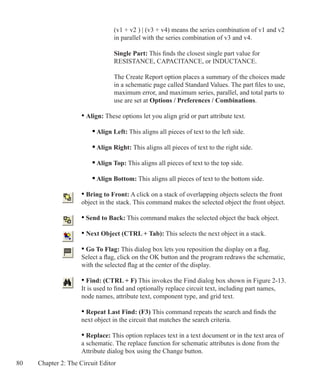 80 Chapter 2: The Circuit Editor
			 (v1 + v2 ) | (v3 + v4) means the series combination of v1 and v2
			 in parallel with the series combination of v3 and v4.
	
			 Single Part: This finds the closest single part value for
			 RESISTANCE, CAPACITANCE, or INDUCTANCE.
			 The Create Report option places a summary of the choices made
			 in a schematic page called Standard Values. The part files to use,
			 maximum error, and maximum series, parallel, and total parts to
			 use are set at Options / Preferences / Combinations.
	 • Align: These options let you align grid or part attribute text.
		 • Align Left: This aligns all pieces of text to the left side.
		 • Align Right: This aligns all pieces of text to the right side.
		 • Align Top: This aligns all pieces of text to the top side.
		 • Align Bottom: This aligns all pieces of text to the bottom side.
	 • Bring to Front: A click on a stack of overlapping objects selects the front
	 object in the stack. This command makes the selected object the front object.
	 • Send to Back: This command makes the selected object the back object.
	 • Next Object (CTRL + Tab): This selects the next object in a stack.
	 • Go To Flag: This dialog box lets you reposition the display on a flag.
	 Select a flag, click on the OK button and the program redraws the schematic,
	 with the selected flag at the center of the display.
	 • Find: (CTRL + F) This invokes the Find dialog box shown in Figure 2-13.
	 It is used to find and optionally replace circuit text, including part names,
	 node names, attribute text, component type, and grid text.
	 • Repeat Last Find: (F3) This command repeats the search and finds the
	 next object in the circuit that matches the search criteria.
	 • Replace: This option replaces text in a text document or in the text area of
	 a schematic. The replace function for schematic attributes is done from the
	 Attribute dialog box using the Change button.
 