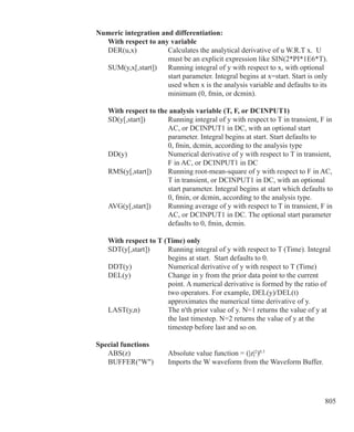 805
Numeric integration and differentiation:
	 With respect to any variable
	 DER(u,x)		 Calculates the analytical derivative of u W.R.T x. U 		
				 must be an explicit expression like SIN(2*PI*1E6*T).
	 SUM(y,x[,start])	 Running integral of y with respect to x, with optional
				 start parameter. Integral begins at x=start. Start is only
				 used when x is the analysis variable and defaults to its
				 minimum (0, fmin, or dcmin).
	 With respect to the analysis variable (T, F, or DCINPUT1)
	 SD(y[,start])	 Running integral of y with respect to T in transient, F in
				 AC, or DCINPUT1 in DC, with an optional start
				 parameter. Integral begins at start. Start defaults to
				 0, fmin, dcmin, according to the analysis type
	 DD(y)		 Numerical derivative of y with respect to T in transient,
				 F in AC, or DCINPUT1 in DC
	 RMS(y[,start])	 Running root-mean-square of y with respect to F in AC,
				 T in transient, or DCINPUT1 in DC, with an optional
				 start parameter. Integral begins at start which defaults to
				 0, fmin, or dcmin, according to the analysis type.
	 AVG(y[,start])	 Running average of y with respect to T in transient, F in
				 AC, or DCINPUT1 in DC. The optional start parameter
				 defaults to 0, fmin, dcmin.
	 With respect to T (Time) only
	 SDT(y[,start])	 Running integral of y with respect to T (Time). Integral
				 begins at start. Start defaults to 0.
	 DDT(y)		 Numerical derivative of y with respect to T (Time)
	 DEL(y)		 Change in y from the prior data point to the current
				 point. A numerical derivative is formed by the ratio of
				 two operators. For example, DEL(y)/DEL(t)
				 approximates the numerical time derivative of y.
	 LAST(y,n)		 The n'th prior value of y. N=1 returns the value of y at
				 the last timestep. N=2 returns the value of y at the
				 timestep before last and so on.
Special functions
	 ABS(z)		 Absolute value function = (|z|2
)0.5
	 BUFFER(W) 	 Imports the W waveform from the Waveform Buffer.
 