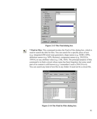 81
Figure 2-13 The Find dialog box
	 • Find in Files: This command invokes the Find in Files dialog box, which is
	 used to search the disk for files. You can search for a specific piece of text
	 (e.g. integrated Z80 mind warp generator), shape names (e.g. NOR3, OP9),
	 definition names (e.g. NPN, Resistor), component names (e.g. 2N2222A,
	 1N914,) or any attribute value (e.g. 2.4K, TO5). The principal purpose of this
	 command is to find a circuit whose name has been forgotten, but some small
	 part of its content is still known (e.g. I remember I used a 2N4124 in it).
	 You can search any kind of text file in any folder. It need not be a circuit file.
Figure 2-14 The Find In Files dialog box
 