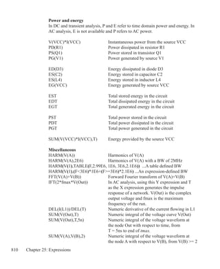 810 Chapter 25: Expressions
Power and energy
In DC and transient analysis, P and E refer to time domain power and energy. In
AC analysis, E is not available and P refers to AC power.
V(VCC)*I(VCC)		 Instantaneous power from the source VCC
PD(R1)				 Power dissipated in resistor R1
PS(Q1)				 Power stored in transistor Q1
PG(V1)				 Power generated by source V1
ED(D3)				 Energy dissipated in diode D3
ES(C2)				 Energy stored in capacitor C2
ES(L4)				 Energy stored in inductor L4
EG(VCC)			 Energy generated by source VCC
EST				 Total stored energy in the circuit
EDT				 Total dissipated energy in the circuit
EGT				 Total generated energy in the circuit
PST				 Total power stored in the circuit
PDT				 Total power dissipated in the circuit
PGT				 Total power generated in the circuit
SUM(V(VCC)*I(VCC),T)	 Energy provided by the source VCC
Miscellaneous
HARM(V(A))			 Harmonics of V(A)
HARM(V(A),2E6)		 Harmonics of V(A) with a BW of 2MHz
HARM(V(1),TABLE(F,2.99E6, 1E6, 3E6,2.1E6)) ...A table defined BW
HARM(V(1),(F3E6)*1E6+(F=3E6)*2.1E6) ...An expression-defined BW
FFT(V(A)+V(B))		 Forward Fourier transform of V(A)+V(B)
IFT(2*fmax*V(Out))		 In AC analysis, using this Y expression and T
					 as the X expression generates the impulse
					 response of a network. V(Out) is the complex 		
					 output voltage and fmax is the maximum
					 frequency of the run.
DEL(I(L1))/DEL(T)		 Numeric derivative of the current flowing in L1
SUM(V(Out),T)		 Numeric integral of the voltage curve V(Out)
SUM(V(Out),T,5n)		 Numeric integral of the voltage waveform at
					 the node Out with respect to time, from
					 T = 5ns to end of tmax.
SUM(V(A),V(B),2)		 Numeric integral of the voltage waveform at
					 the node A with respect to V(B), from V(B) = 2	
 