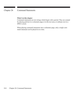 814 Chapter 26: Command Statements
Chapter 26 Command Statements
What's in this chapter
Command statements are text strings which begin with a period. They are created
by placing grid text in a schematic page or in the text area, or ordinary text in a
SPICE circuit.
When placing command statements into a schematic page, only a single com-
mand statement can be placed in at a time.
 