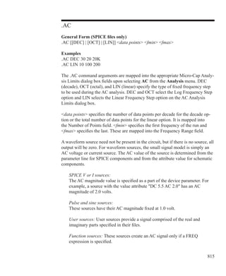 815
.AC
General Form (SPICE files only)
.AC [[DEC] | [OCT] | [LIN]] data points fmin fmax
Examples
.AC DEC 30 20 20K
.AC LIN 10 100 200
The .AC command arguments are mapped into the appropriate Micro-Cap Analy-
sis Limits dialog box fields upon selecting AC from the Analysis menu. DEC
(decade), OCT (octal), and LIN (linear) specify the type of fixed frequency step
to be used during the AC analysis. DEC and OCT select the Log Frequency Step
option and LIN selects the Linear Frequency Step option on the AC Analysis
Limits dialog box.
data points specifies the number of data points per decade for the decade op-
tion or the total number of data points for the linear option. It is mapped into
the Number of Points field. fmin specifies the first frequency of the run and
fmax specifies the last. These are mapped into the Frequency Range field.
A waveform source need not be present in the circuit, but if there is no source, all
output will be zero. For waveform sources, the small signal model is simply an
AC voltage or current source. The AC value of the source is determined from the
parameter line for SPICE components and from the attribute value for schematic
components.
	 SPICE V or I sources:
	 The AC magnitude value is specified as a part of the device parameter. For
	 example, a source with the value attribute DC 5.5 AC 2.0 has an AC
	 magnitude of 2.0 volts.
	 Pulse and sine sources:
	 These sources have their AC magnitude fixed at 1.0 volt.
	 User sources: User sources provide a signal comprised of the real and
	 imaginary parts specified in their files.
	 Function sources: These sources create an AC signal only if a FREQ
	 expression is specified.
 