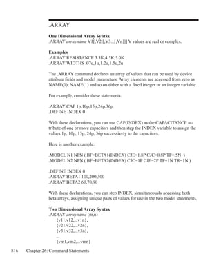 816 Chapter 26: Command Statements
.ARRAY
One Dimensional Array Syntax
.ARRAY arrayname V1[,V2 [,V3...[,Vn]]] V values are real or complex.
Examples
.ARRAY RESISTANCE 3.3K,4.5K,5.0K
.ARRAY WIDTHS .07u,1u,1.2u,1.5u,2u
The .ARRAY command declares an array of values that can be used by device
attribute fields and model parameters. Array elements are accessed from zero as
NAME(0), NAME(1) and so on either with a fixed integer or an integer variable.
For example, consider these statements:
.ARRAY CAP 1p,10p,15p,24p,36p
.DEFINE INDEX 0
With these declarations, you can use CAP(INDEX) as the CAPACITANCE at-
tribute of one or more capacitors and then step the INDEX variable to assign the
values 1p, 10p, 15p, 24p, 36p successively to the capacitors.
Here is another example:
.MODEL N1 NPN ( BF=BETA1(INDEX) CJE=1.8P CJC=0.8P TF=.5N )
.MODEL N2 NPN ( BF=BETA2(INDEX) CJC=1P CJE=2P TF=1N TR=1N )
.DEFINE INDEX 0
.ARRAY BETA1 100,200,300
.ARRAY BETA2 60,70,90
With these declarations, you can step INDEX, simultaneously accessing both
beta arrays, assigning unique pairs of values for use in the two model statements.
Two Dimensional Array Syntax
.ARRAY arrayname (m,n)
	 {v11,v12,...v1n},
	 {v21,v22,...v2n},
	 {v31,v32,...v3n},
	 ...
	 {vm1,vm2,...vmn}
 