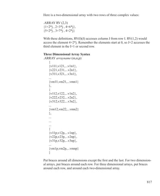 817
Here is a two-dimensional array with two rows of three complex values:
.ARRAY RV (2,3)
{1+2*j , 2+3*j , 4+6*j},
{5+2*j , 3+7*j , 4+2*j}
With these definitions, RV(I)(J) accesses column J from row I. RV(1,2) would
access the element 4+2*j. Remember the elements start at 0, so J=2 accesses the
third element in the I=1 or second row.
Three Dimensional Array Syntax
.ARRAY arrayname (m,n,p)
	 {
	 {v111,v121,...v1n1},
	 {v221,v231,...v2n1},
	 {v311,v321,...v3n1},
	 ...
	 {vm11,vm21,...vmn1}
	 },
	 {
	 {v112,v122,...v1n2},
	 {v222,v232,...v2n2},
	 {v312,v322,...v3n2},
	 ...
	 {vm12,vm22,...vmn2}
	 },
	 ...
	 ...
	 ...
	 {
	 {v11p,v12p,...v1np},
	 {v22p,v23p,...v2np},
	 {v31p,v32p,...v3np},
	 ...
	 {vm1p,vm2p,...vmnp}
	 }
Put braces around all dimensions except the first and the last. For two dimension-
al arrays, put braces around each row. For three dimensional arrays, put braces
around each row, and around each two-dimensional array.
 