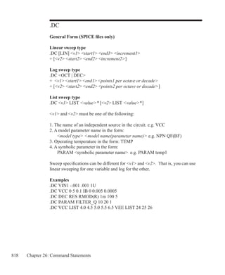 818 Chapter 26: Command Statements
.DC
General Form (SPICE files only)
Linear sweep type
.DC [LIN] v1 start1 end1 increment1
+ [v2 start2 end2 increment2]
 
Log sweep type
.DC OCT | DEC
+ v1 start1 end1 points1 per octave or decade
+ [v2 start2 end2 points2 per octave or decade]
List sweep type
.DC v1 LIST value* [v2 LIST value*]
v1 and v2 must be one of the following:
1. The name of an independent source in the circuit. e.g. VCC
2. A model parameter name in the form:
	 model type model name(parameter name) e.g. NPN QF(BF)
3. Operating temperature in the form: TEMP
4. A symbolic parameter in the form:
	 PARAM symbolic parameter name e.g. PARAM temp1
Sweep specifications can be different for v1 and v2. That is, you can use
linear sweeping for one variable and log for the other.
Examples
.DC VIN1 -.001 .001 1U
.DC VCC 0 5 0.1 IB 0 0.005 0.0005
.DC DEC RES RMOD(R) 1m 100 5
.DC PARAM FILTER_Q 10 20 1
.DC VCC LIST 4.0 4.5 5.0 5.5 6.5 VEE LIST 24 25 26
 