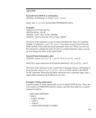 819
.DEFINE
General Form (SPICE or schematics)
.DEFINE [{LOT[td]=n[%]}] text1 text2
where td is [ [/lot#][/GAUSS|UNIFORM|WCASE]]
Examples
.Define V1 (2*t*sin(2*pi*T))
.DEFINE RVAL 128.5K
.DEFINE {LOT=10%} LVAL 1200MH
.DEFINE {LOT/1/GAUSS=10%} CVAL 1200NF
This form of the statement is used to create and define the value of a symbolic
variable. It substitutes text2 for text1 everywhere except for text from the
PART attribute Value field and model parameter name text. While you can't use
this statement to change the name of a part or a model parameter name, you can
use it to change the name of the model itself.
General Form (Schematics only)
.DEFINE name(p1[,p2][...,pn]) f(p1[,p2][...,pn])
where f() is some expression involving the parameters p1[,p2][.. .,pn]
This form of the statement works exactly like C language macros, substituting in
at run time the values of p1[,p2][...,pn]. It is also similar to the SPICE
.FUNC statement. When placing define statements into a schematic page, only a
single define statement can be placed in at a time.
Examples: String replacement
A good example of string replacement occurs in digital STIM devices. These de-
vices require a COMMAND attribute string to describe their behavior. A typical
command might be:
	 .define SQUAREWAVE
	 + 0NS 0
	 + LABEL=START
	 + +10NS 1
	 + +10NS 0
	 + +10NS GOTO START 10 TIMES
 
