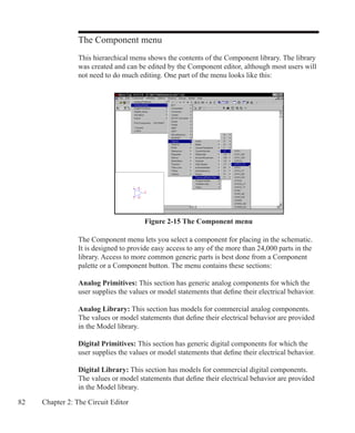 82 Chapter 2: The Circuit Editor
Figure 2-15 The Component menu
The Component menu
This hierarchical menu shows the contents of the Component library. The library
was created and can be edited by the Component editor, although most users will
not need to do much editing. One part of the menu looks like this:
The Component menu lets you select a component for placing in the schematic.
It is designed to provide easy access to any of the more than 24,000 parts in the
library. Access to more common generic parts is best done from a Component
palette or a Component button. The menu contains these sections:
Analog Primitives: This section has generic analog components for which the
user supplies the values or model statements that define their electrical behavior.
Analog Library: This section has models for commercial analog components.
The values or model statements that define their electrical behavior are provided
in the Model library.
Digital Primitives: This section has generic digital components for which the
user supplies the values or model statements that define their electrical behavior.
Digital Library: This section has models for commercial digital components.
The values or model statements that define their electrical behavior are provided
in the Model library.
 