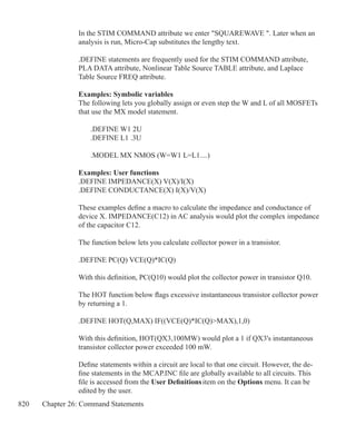 820 Chapter 26: Command Statements
In the STIM COMMAND attribute we enter SQUAREWAVE . Later when an
analysis is run, Micro-Cap substitutes the lengthy text.	
.DEFINE statements are frequently used for the STIM COMMAND attribute,
PLA DATA attribute, Nonlinear Table Source TABLE attribute, and Laplace
Table Source FREQ attribute.
Examples: Symbolic variables
The following lets you globally assign or even step the W and L of all MOSFETs
that use the MX model statement.
	 .DEFINE W1 2U
	 .DEFINE L1 .3U	
	 .MODEL MX NMOS (W=W1 L=L1....)
Examples: User functions
.DEFINE IMPEDANCE(X) V(X)/I(X)
.DEFINE CONDUCTANCE(X) I(X)/V(X)
These examples define a macro to calculate the impedance and conductance of
device X. IMPEDANCE(C12) in AC analysis would plot the complex impedance
of the capacitor C12.
The function below lets you calculate collector power in a transistor.
.DEFINE PC(Q) VCE(Q)*IC(Q)
With this definition, PC(Q10) would plot the collector power in transistor Q10.
The HOT function below flags excessive instantaneous transistor collector power
by returning a 1.
.DEFINE HOT(Q,MAX) IF((VCE(Q)*IC(Q)MAX),1,0)
With this definition, HOT(QX3,100MW) would plot a 1 if QX3's instantaneous
transistor collector power exceeded 100 mW.
Define statements within a circuit are local to that one circuit. However, the de-
fine statements in the MCAP.INC file are globally available to all circuits. This
file is accessed from the User Definitions item on the Options menu. It can be
edited by the user.
 