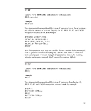 821
.ELIF
General Form (SPICE files and schematic text areas only)
.ELIF expression
Example
.ELIF test1
This statement adds a conditional block to a .IF statement block. These blocks are
placed in the text area of a circuit. Together the .IF, .ELIF, .ELSE, and .ENDIF
encapsulate a control block. For example:
.IF USING_WORST_CASE1
.MODEL B1 NPN (BF=110...)
.ELIF USING_WORST_CASE2
.MODEL B1 NPN (BF=150...)
.ENDIF
Note that expression must only use variables that are constant during an analysis,
such as symbolic variables created by the .DEFINE and .PARAM commands.
Such variables can, of course, change between analysis runs as, for example,
when the variables are stepped. .ELIF may not be used in a .LIB file.
.ELSE
General Form (SPICE files and schematic text areas only)
.ELSE
Example
.ELSE
This statement adds a conditional block to a .IF statement. Together the .IF,
.ELIF, .ELSE, and .ENDIF encapsulate a control block. For example:
.IF BP11
.DEFINE F0 1.0Meghz
.ELSE
.DEFINE F0 2.0Meghz
.ENDIF
 
