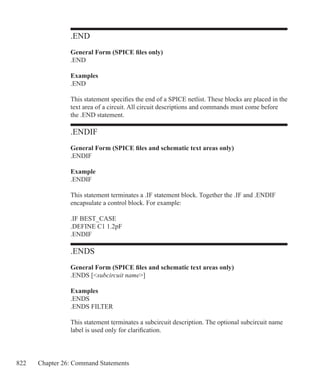 822 Chapter 26: Command Statements
.END
General Form (SPICE files only)
.END
Examples
.END
This statement specifies the end of a SPICE netlist. These blocks are placed in the
text area of a circuit. All circuit descriptions and commands must come before
the .END statement.
.ENDIF
General Form (SPICE files and schematic text areas only)
.ENDIF
Example
.ENDIF
This statement terminates a .IF statement block. Together the .IF and .ENDIF
encapsulate a control block. For example:
.IF BEST_CASE
.DEFINE C1 1.2pF
.ENDIF
.ENDS
General Form (SPICE files and schematic text areas only)
.ENDS [subcircuit name]
Examples
.ENDS
.ENDS FILTER
This statement terminates a subcircuit description. The optional subcircuit name
label is used only for clarification.
 