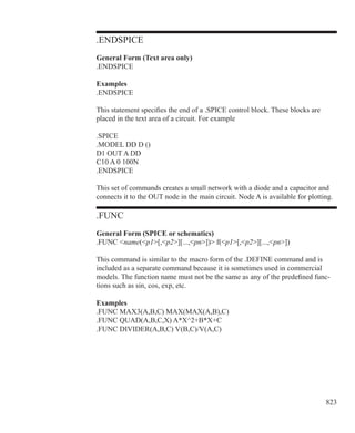 823
.ENDSPICE
General Form (Text area only)
.ENDSPICE
Examples
.ENDSPICE
This statement specifies the end of a .SPICE control block. These blocks are
placed in the text area of a circuit. For example
.SPICE
.MODEL DD D ()
D1 OUT A DD
C10 A 0 100N
.ENDSPICE
This set of commands creates a small network with a diode and a capacitor and
connects it to the OUT node in the main circuit. Node A is available for plotting.
.FUNC
General Form (SPICE or schematics)
.FUNC name(p1[,p2][...,pn]) f(p1[,p2][...,pn])
This command is similar to the macro form of the .DEFINE command and is
included as a separate command because it is sometimes used in commercial
models. The function name must not be the same as any of the predefined func-
tions such as sin, cos, exp, etc.
Examples
.FUNC MAX3(A,B,C) MAX(MAX(A,B),C)
.FUNC QUAD(A,B,C,X) A*X^2+B*X+C
.FUNC DIVIDER(A,B,C) V(B,C)/V(A,C)
 