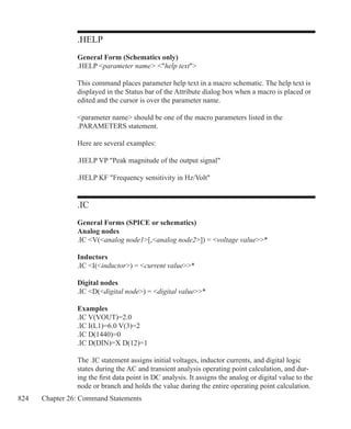 824 Chapter 26: Command Statements
.HELP
General Form (Schematics only)
.HELP parameter name help text
This command places parameter help text in a macro schematic. The help text is
displayed in the Status bar of the Attribute dialog box when a macro is placed or
edited and the cursor is over the parameter name.
parameter name should be one of the macro parameters listed in the
.PARAMETERS statement.
Here are several examples:
.HELP VP Peak magnitude of the output signal
.HELP KF Frequency sensitivity in Hz/Volt
.IC
General Forms (SPICE or schematics)
Analog nodes
.IC V(analog node1[,analog node2]) = voltage value*
Inductors
.IC I(inductor) = current value*
Digital nodes
.IC D(digital node) = digital value*
Examples
.IC V(VOUT)=2.0
.IC I(L1)=6.0 V(3)=2
.IC D(1440)=0
.IC D(DIN)=X D(12)=1
The .IC statement assigns initial voltages, inductor currents, and digital logic
states during the AC and transient analysis operating point calculation, and dur-
ing the first data point in DC analysis. It assigns the analog or digital value to the
node or branch and holds the value during the entire operating point calculation.
 