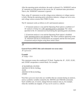 825
After the operating point calculation, the node is released. If a .NODESET and an
.IC statement are both present in the circuit, the .IC statement takes precedence.
That is, the .NODESET statement is ignored.
Note, using .IC statements to set the voltage across inductors or voltage sources
is futile. During the operating point calculation inductor, voltages are set to zero,
and voltage sources assume their TIME=0 value.
The IC statement works as follows in AC and transient analysis:
	 1. If transient analysis is run and the Operating Point option is enabled or if
	 AC analysis is being run, a DC operating point is calculated. The values
	 specified in the .IC statement are fixed during the operating point calculation.
	 2. If transient analysis is run and the Operating Point option is disabled:
	 A DC operating point is not calculated. The initial condition appearing in the
	 .IC statement and device initializations are assigned, and the first time point
	 of transient analysis begins using these initial values.
.IF
General Form (SPICE files and schematic text areas only)
.IF expression
Example
.IF Temp  55.0
This statement creates the conditional .IF block. Together the .IF , .ELIF, .ELSE,
and .ENDIF encapsulate a control block. For example:
.IF BANDPASS_FILTER1
.DEFINE FCTR 41.563Meg
.ELSE
.DEFINE FCTR 42.563Meg
.ENDIF
Note that expression must only use variables that are constant during an analysis,
such as symbolic variables created by the .DEFINE and .PARAM commands.
Such variables can, of course, change between analysis runs as, for example,
when the variables are stepped. .IF may not be used in a .LIB file.
 
