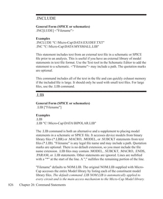 826 Chapter 26: Command Statements
.INCLUDE
General Form (SPICE or schematics)
.INC[LUDE] Filename
Examples
.INCLUDE C:Micro-CapDATAEX1DEF.TXT	
.INC C:Micro-CapDATAMYSMALL.LIB
This statement includes text from an external text file in a schematic or SPICE
file prior to an analysis. This is useful if you have an external library of model
statements in text file format. Use the Text tool in the Schematic Editor to add the
statement to a schematic. Filename may include a path. The quotation marks
are optional.
This command includes