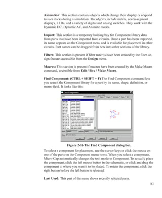 83
Animation: This section contains objects which change their display or respond
to user clicks during a simulation. The objects include meters, seven-segment
displays, LEDs, and a variety of digital and analog switches. They work with the
Dynamic DC, Dynamic AC, and Animate modes.
Import: This section is a temporary holding bay for Component library data
from parts that have been imported from circuits. Once a part has been imported,
its name appears on the Component menu and is available for placement in other
circuits. Part names can be dragged from here into other sections of the library.
Filters: This section is present if filter macros have been created by the filter de-
sign feature, accessible from the Design menu.
Macros: This section is present if macros have been created by the Make Macro
command, accessible from Edit / Box / Make Macro.
Find Component: (CTRL + SHIFT + F) The Find Component command lets
you search the Component library for a part by its name, shape, definition, or
memo field. It looks like this:
Figure 2-16 The Find Component dialog box
To select a component for placement, use the cursor keys or click the mouse on
one of the parts on the Component menu items. When you select a component,
Micro-Cap automatically changes the tool mode to Component. To actually place
the component, click the left mouse button in the schematic, or click and drag the
component to where you want it to be placed. To rotate the component, click the
right button before the left button is released.
Last Used: This part of the menu shows recently selected parts.
 