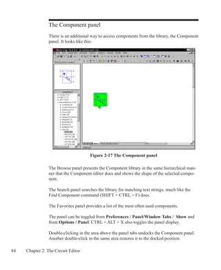 84 Chapter 2: The Circuit Editor
The Component panel
There is an additional way to access components from the library, the Component
panel. It looks like this:
Figure 2-17 The Component panel
The Browse panel presents the Component library in the same hierarchical man-
ner that the Component editor does and shows the shape of the selected compo-
nent.
The Search panel searches the library for matching text strings, much like the
Find Component command (SHIFT + CTRL + F) does.
The Favorites panel provides a list of the most often used components.
The panel can be toggled from Preferences / Panel/Window Tabs / Show and
from Options / Panel. CTRL + ALT + X also toggles the panel display.
Double-clicking in the area above the panel tabs undocks the Component panel.
Another double-click in the same area restores it to the docked position.
 