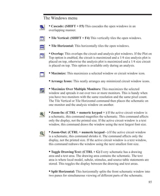 85
The Windows menu
	 • Cascade: (SHIFT + F5) This cascades the open windows in an
	 overlapping manner.
	 • Tile Vertical: (SHIFT + F4) This vertically tiles the open windows.
	 • Tile Horizontal: This horizontally tiles the open windows.
	 • Overlap: This overlaps the circuit and analysis plot windows. If the Plot on
	 Top option is enabled, the circuit is maximized and a 1/4 size analysis plot is
	 placed on top, otherwise the analysis plot is maximized and a 1/4 size circuit
	 is placed on top. This option is available only during an analysis.
	 • Maximize: This maximizes a selected window or circuit window icon.
	 • Arrange Icons: This neatly arranges any minimized circuit window icons.
	 • Maximize Over Multiple Monitors: This maximizes the selected
	 window and spreads it out over two or more monitors. This is handy when
	 you have two monitors with the same resolution and the same pixel count.
	 The Tile Vertical or Tile Horizontal command then places the schematic on
	 one monitor and the analysis window on another.
	 • Zoom-In: (CTRL + numeric keypad + ) If the active circuit window is 		
	 a schematic, this command magnifies the schematic. This command affects
	 only the display, not the printed size. If the active circuit window is a text
	 window, this command draws the window using the next largest font size.
	 • Zoom-Out: (CTRL + numeric keypad - ) If the active circuit window
	 is a schematic, this command shrinks it. The command affects only the
	 display, not the printed size. If the active circuit window is a text window,
	 this command redraws the window using the next smallest font size.
	 • Toggle Drawing/Text: (CTRL + G) Every schematic has a drawing
	 area and a text area. The drawing area contains the schematic. The text
	 area is where local model, subckt, stimulus, and source table statements are
	 stored. This toggles the display between the drawing and text areas.
	 • Split Horizontal: This horizontally splits the front schematic window into
	 two panes for simultaneous viewing of different parts of the schematic.
 