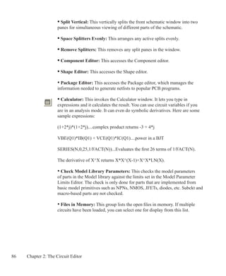 86 Chapter 2: The Circuit Editor
	 • Split Vertical: This vertically splits the front schematic window into two
	 panes for simultaneous viewing of different parts of the schematic.
	 • Space Splitters Evenly: This arranges any active splits evenly.
	 • Remove Splitters: This removes any split panes in the window.
	 • Component Editor: This accesses the Component editor.
	 • Shape Editor: This accesses the Shape editor.
	 • Package Editor: This accesses the Package editor, which manages the
	 information needed to generate netlists to popular PCB programs.
	 • Calculator: This invokes the Calculator window. It lets you type in
	 expressions and it calculates the result. You can use circuit variables if you
	 are in an analysis mode. It can even do symbolic derivatives. Here are some
	 sample expressions:
	 (1+2*j)*(1+2*j)....complex product returns -3 + 4*j
	
	 VBE(Q1)*IB(Q1) + VCE(Q1)*IC(Q1)....power in a BJT
	 SERIES(N,0,25,1/FACT(N))...Evaluates the first 26 terms of 1/FACT(N).
	 The derivative of X^X returns X*X^(X-1)+X^X*LN(X).
	 • Check Model Library Parameters: This checks the model parameters
	 of parts in the Model library against the limits set in the Model Parameter
	 Limits Editor. The check is only done for parts that are implemented from
	 basic model primitives such as NPNs, NMOS, JFETs, diodes, etc. Subckt and
	 macro-based parts are not checked.
	 • Files in Memory: This group lists the open files in memory. If multiple
	 circuits have been loaded, you can select one for display from this list.
 