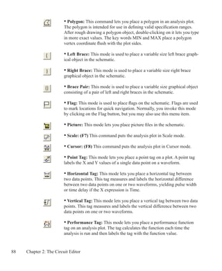 88 Chapter 2: The Circuit Editor
• Polygon: This command lets you place a polygon in an analysis plot.
The polygon is intended for use in defining valid specification ranges.
After rough drawing a polygon object, double-clicking on it lets you type
in more exact values. The key words MIN and MAX place a polygon
vertex coordinate flush with the plot sides.
• Left Brace: This mode is used to place a variable size left brace graph-
ical object in the schematic.
• Right Brace: This mode is used to place a variable size right brace
graphical object in the schematic.
• Brace Pair: This mode is used to place a variable size graphical object
consisting of a pair of left and right braces in the schematic.
• Flag: This mode is used to place flags on the schematic. Flags are used
to mark locations for quick navigation. Normally, you invoke this mode
by clicking on the Flag button, but you may also use this menu item.
• Picture: This mode lets you place picture files in the schematic.
	
• Scale: (F7) This command puts the analysis plot in Scale mode.
• Cursor: (F8) This command puts the analysis plot in Cursor mode.
• Point Tag: This mode lets you place a point tag on a plot. A point tag
labels the X and Y values of a single data point on a waveform.
• Horizontal Tag: This mode lets you place a horizontal tag between
two data points. This tag measures and labels the horizontal difference
between two data points on one or two waveforms, yielding pulse width
or time delay if the X expression is Time.
• Vertical Tag: This mode lets you place a vertical tag between two data
points. This tag measures and labels the vertical difference between two
data points on one or two waveforms.
• Performance Tag: This mode lets you place a performance function
tag on an analysis plot. The tag calculates the function each time the
analysis is run and then labels the tag with the function value.
 