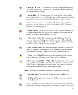 89
• Help: (CTRL + H) This command invokes the component help mode.
This mode lets you click the mouse on a schematic component to see its
parameter and model syntax.
• Info: (CTRL + I) This invokes the Info mode. In this mode, clicking
on a component shows its model parameters, model statement, subcircuit
description, or command statement, depending upon the component.
• File Link: This invokes Link mode, in which clicking on grid text or a
part shows its link, which is usually an internet URL, local file address,
or a local executable program.
• Region Enable: This mode lets you drag select a region and assign to
it a boolean expression that typically depends upon values of symbolic
(.define or .param) variables within the circuit.
• Point to End Paths: This command invokes the Point to End Paths
mode. In this mode, clicking on a digital component displays all paths
from the component clicked to all possible end points. End points include
flip-flops and gates which drive no other gates.
• Point to Point Paths: This command invokes the Point to Point Paths
mode. In this mode, clicking on a digital component displays all paths
from the first component clicked to the second component clicked.
• Probe: (SPACEBAR) Since you can edit schematics while probing,
this sets the mouse behavior to probing as opposed to editing.
		 • Rubberbanding (SHIFT + CTRL + R): If enabled, this option causes
		 drag operations to extend the circuit wires to maintain node connections.
		 When disabled, drag operations sever selected wires at their endpoints
		 and drag them without changing their shape or length.
	 • View: These options determine what will be drawn on the schematic.
		 • Attribute Text: If checked, this shows component attribute text.
	 	 • Grid Text: This option shows grid text. Grid text is any text created
		 with the Text tool.
		 • Node Numbers: This option shows the node numbers assigned by the
		 program to each node. Analog nodes have rounded rectangles and digital
 