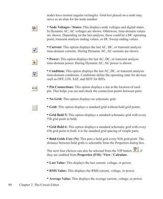 90 Chapter 2: The Circuit Editor
		 nodes have normal angular rectangles. Grid text placed on a node may
		 serve as an alias for the node number.
		 • Node Voltages / States: This displays node voltages and digital states.
		 In Dynamic AC, AC voltages are shown. Otherwise, time-domain values
		 are shown. Depending on the last analysis, these could be a DC operating
		 point, transient analysis ending values, or DC Sweep ending values.
		 • Current: This option displays the last AC, DC, or transient analysis
		 time-domain currents. During Dynamic AC, AC currents are shown.
		 • Power: This option displays the last AC, DC, or transient analysis
		 time-domain power. During Dynamic AC, AC power is shown.
		 • Condition: This option displays the last AC, DC, or transient analysis
		 time-domain conditions. Conditions define the operating state for devices
		 such as OFF, LIN, SAT, and HOT for BJTs.
		 • Pin Connections: This option displays a dot at the location of each
		 pin. This helps you see and check the connection points between parts.
		 • No Grid: This option displays no schematic grid.
		 • Grid: This option displays a standard grid without bold grid points.
		
		 • Grid Bold 5: This option displays a standard schematic grid with every
		 5'th grid point in bold.
		 • Grid Bold 6: This option displays a standard schematic grid with every
		 6'th grid point in bold. 6 is the standard grid spacing of simple parts.
		 • Bold Grids User (N): This puts a bold grid every N'th grid point. The
		 distance between bold grids is selectable from the Properties dialog box.
		 The next four choices can also be selected from the VIP button , if
		 they are enabled from Properties (F10) / View / Calculate.
		 • Last Value: This displays the last current, voltage, or power.
		 • RMS Value: This displays the RMS current, voltage, or power.
		 • Average Value: This displays the average current, voltage, or power.
 