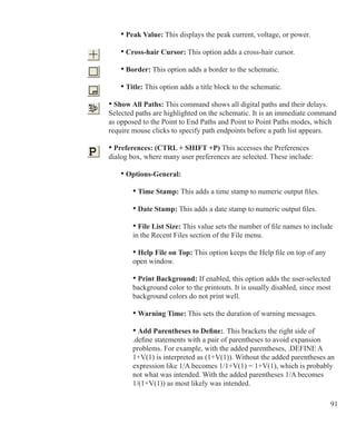 91
		 • Peak Value: This displays the peak current, voltage, or power.
		 • Cross-hair Cursor: This option adds a cross-hair cursor.
		 • Border: This option adds a border to the schematic.
		 • Title: This option adds a title block to the schematic.
	 • Show All Paths: This command shows all digital paths and their delays.
	 Selected paths are highlighted on the schematic. It is an immediate command
	 as opposed to the Point to End Paths and Point to Point Paths modes, which
	 require mouse clicks to specify path endpoints before a path list appears.
	 • Preferences: (CTRL + SHIFT +P) This accesses the Preferences
	 dialog box, where many user preferences are selected. These include:
		 • Options-General:
			 • Time Stamp: This adds a time stamp to numeric output files.
			 • Date Stamp: This adds a date stamp to numeric output files.
			 • File List Size: This value sets the number of file names to include
			 in the Recent Files section of the File menu.
			 • Help File on Top: This option keeps the Help file on top of any
			 open window.
			 • Print Background: If enabled, this option adds the user-selected
			 background color to the printouts. It is usually disabled, since most
			 background colors do not print well.
			 • Warning Time: This sets the duration of warning messages.
	 		 • Add Parentheses to Define:. This brackets the right side of
			 .define statements with a pair of parentheses to avoid expansion
			 problems. For example, with the added parentheses, .DEFINE A
			 1+V(1) is interpreted as (1+V(1)). Without the added parentheses an
			 expression like 1/A becomes 1/1+V(1) = 1+V(1), which is probably
			 not what was intended. With the added parentheses 1/A becomes
			 1/(1+V(1)) as most likely was intended.
 
