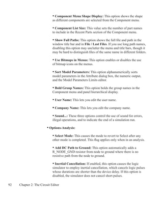 92 Chapter 2: The Circuit Editor
			 • Component Menu Shape Display: This option shows the shape
			 as different components are selected from the Component menu.
			 • Component List Size: This value sets the number of part names
			 to include in the Recent Parts section of the Component menu.
			 • Show Full Paths: This option shows the full file and path in the
			 window title bar and in File / Last Files. If you use long path names,
			 disabling this option may unclutter the menu and title bars, though it
			 may be hard to distinguish files of the same name in different folders.
			 • Use Bitmaps in Menus: This option enables or disables the use
			 of bitmap icons on the menus.
	
			 • Sort Model Parameters: This option alphanumerically sorts
			 model parameters in the Attribute dialog box, the numeric output,
			 and the Model Parameters Limits editor.
			 • Bold Group Names: This option bolds the group names in the
			 Component menu and panel hierarchical display.
			 • User Name: This lets you edit the user name.
			 • Company Name: This lets you edit the company name.
	 		 • Sound...: These three options control the use of sound for errors,
			 illegal operations, and to indicate the end of a simulation run.
		 • Options-Analysis:
			 • Select Mode: This causes the mode to revert to Select after any
			 other mode is completed. This flag applies only when in an analysis.
			 • Add DC Path to Ground: This option automatically adds a
			 R_NODE_GND resistor from node to ground where there is no
			 resistive path from the node to ground.
			 • Inertial Cancellation: If enabled, this option causes the logic
			 simulator to employ inertial cancellation, which cancels logic pulses
			 whose durations are shorter than the device delay. If this option is
			 disabled, the simulator does not cancel short pulses.
 