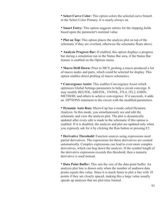 93
			 • Select Curve Color: This option colors the selected curve branch
			 in the Select Color Primary. It is nearly always on.
			 • Smart Entry: This option suggests entries for the stepping fields
			 based upon the parameter's nominal value.
			 • Plot on Top: This option places the analysis plot on top of the
			 schematic if they are overlaid, otherwise the schematic floats above.
			 • Analysis Progress Bar: If enabled, this option displays a progress
			 bar during a simulation run in the Status Bar area, if the Status Bar
			 feature is enabled on the Options menu.
			 • Macro Drill Down: Prior to MC9, probing a macro produced a list
			 of macro nodes and parts, which could be selected for display. This
			 option enables direct probing of macro schematics.
			 • Convergence Assist: This enables Convergence Assist which
			 optimizes Global Settings parameters to help a circuit converge. It
			 may modify RELTOL, ABSTOL, VNTOL, ITL4, ITL2, GMIN,
			 METHOD, and others to achieve convergence. If it succeeds, it adds
			 an .OPTIONS statement to the circuit with the modified parameters.
			 • Dynamic Auto Run: Micro-Cap has a mode called Dynamic
			 Analysis. In this mode, you simultaneously see and edit the
			 schematic and view the analysis plot. The plot is dynamically
			 updated 	after every edit is made to the schematic if this option is
			 enabled. If it is disabled, the analysis and plot are updated only when
			 you expressly ask for it by clicking the Run button or pressing F2.
			 • Derivative Threshold: Function sources using expressions need
			 partial derivatives. The expressions for these derivatives are created 		
			 automatically. Complex expressions can lead to even more complex
			 derivatives, which can bog down the analysis. If the symbol length of
			 the derivative expression exceeds this threshold, then a numeric
			 derivative is used instead.
			 • Data Point Buffer: This sets the size of the data point buffer. An
			 analysis plot line is drawn only when the number of undrawn data
			 points equals this value. Since it is much faster to plot a line with 10
			 points if they are closely spaced, making this a large value usually
			 speeds up analyses that are plot-time limited.
 