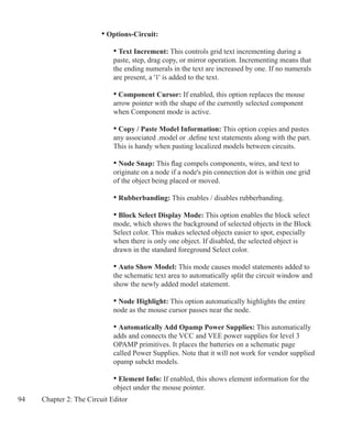 94 Chapter 2: The Circuit Editor
		 • Options-Circuit:
			 • Text Increment: This controls grid text incrementing during a
			 paste, step, drag copy, or mirror operation. Incrementing means that
			 the ending numerals in the text are increased by one. If no numerals
			 are present, a '1' is added to the text.
			 • Component Cursor: If enabled, this option replaces the mouse
			 arrow pointer with the shape of the currently selected component
			 when Component mode is active.
			 • Copy / Paste Model Information: This option copies and pastes
			 any associated .model or .define text statements along with the part.
			 This is handy when pasting localized models between circuits.
			 • Node Snap: This flag compels components, wires, and text to
			 originate on a node if a node's pin connection dot is within one grid 		
			 of the object being placed or moved.
			 • Rubberbanding: This enables / disables rubberbanding.
			 • Block Select Display Mode: This option enables the block select
			 mode, which shows the background of selected objects in the Block
			 Select color. This makes selected objects easier to spot, especially
			 when there is only one object. If disabled, the selected object is
			 drawn in the standard foreground Select color.
			 • Auto Show Model: This mode causes model statements added to
			 the schematic text area to automatically split the circuit window and
			 show the newly added model statement.
			 • Node Highlight: This option automatically highlights the entire
			 node as the mouse cursor passes near the node.
			 • Automatically Add Opamp Power Supplies: This automatically
			 adds and connects the VCC and VEE power supplies for level 3
			 OPAMP primitives. It places the batteries on a schematic page
			 called Power Supplies. Note that it will not work for vendor supplied
			 opamp subckt models.	
			 • Element Info: If enabled, this shows element information for the
			 object under the mouse pointer.
 