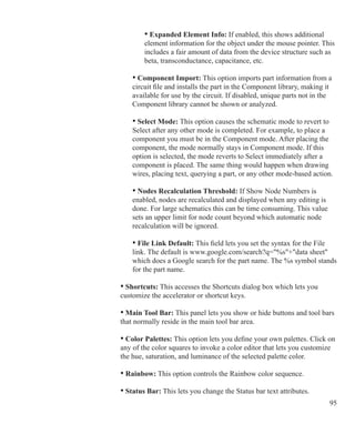 95
				 • Expanded Element Info: If enabled, this shows additional
				 element information for the object under the mouse pointer. This
				 includes a fair amount of data from the device structure such as
				 beta, transconductance, capacitance, etc.
			 • Component Import: This option imports part information from a
			 circuit file and installs the part in the Component library, making it
			 available for use by the circuit. If disabled, unique parts not in the
			 Component library cannot be shown or analyzed.
	 		 • Select Mode: This option causes the schematic mode to revert to
			 Select after any other mode is completed. For example, to place a
			 component you must be in the Component mode. After placing the
			 component, the mode normally stays in Component mode. If this
			 option is selected, the mode reverts to Select immediately after a
			 component is placed. The same thing would happen when drawing
			 wires, placing text, querying a part, or any other mode-based action.
			 • Nodes Recalculation Threshold: If Show Node Numbers is
			 enabled, nodes are recalculated and displayed when any editing is
			 done. For large schematics this can be time consuming. This value
			 sets an upper limit for node count beyond which automatic node
			 recalculation will be ignored.
			 • File Link Default: This field lets you set the syntax for the File
			 link. The default is www.google.com/search?q=%s+data sheet
			 which does a Google search for the part name. The %s symbol stands
			 for the part name.
	 	 • Shortcuts: This accesses the Shortcuts dialog box which lets you
		 customize the accelerator or shortcut keys.
	 	 • Main Tool Bar: This panel lets you show or hide buttons and tool bars
		 that normally reside in the main tool bar area.
	 	 • Color Palettes: This option lets you define your own palettes. Click on
		 any of the color squares to invoke a color editor that lets you customize
		 the hue, saturation, and luminance of the selected palette color.
	 	 • Rainbow: This option controls the Rainbow color sequence.
	 	 • Status Bar: This lets you change the Status bar text attributes.
 