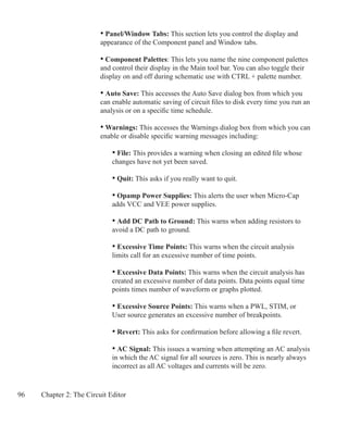 96 Chapter 2: The Circuit Editor
	 	 • Panel/Window Tabs: This section lets you control the display and
		 appearance of the Component panel and Window tabs.	
	 	 • Component Palettes: This lets you name the nine component palettes
		 and control their display in the Main tool bar. You can also toggle their
		 display on and off during schematic use with CTRL + palette number.
		 • Auto Save: This accesses the Auto Save dialog box from which you 		
		 can enable automatic saving of circuit files to disk every time you run an
		 analysis or on a specific time schedule.
		 • Warnings: This accesses the Warnings dialog box from which you can
		 enable or disable specific warning messages including:
		 	 • File: This provides a warning when closing an edited file whose
			 changes have not yet been saved.
	
			 • Quit: This asks if you really want to quit.
			 • Opamp Power Supplies: This alerts the user when Micro-Cap
			 adds VCC and VEE power supplies.
			 • Add DC Path to Ground: This warns when adding resistors to
			 avoid a DC path to ground.
			 • Excessive Time Points: This warns when the circuit analysis
			 limits call for an excessive number of time points.
			 • Excessive Data Points: This warns when the circuit analysis has
			 created an excessive number of data points. Data points equal time
			 points times number of waveform or graphs plotted.
			 • Excessive Source Points: This warns when a PWL, STIM, or
			 User source generates an excessive number of breakpoints.
			 • Revert: This asks for confirmation before allowing a file revert.
			 • AC Signal: This issues a warning when attempting an AC analysis
			 in which the AC signal for all sources is zero. This is nearly always
			 incorrect as all AC voltages and currents will be zero.
 